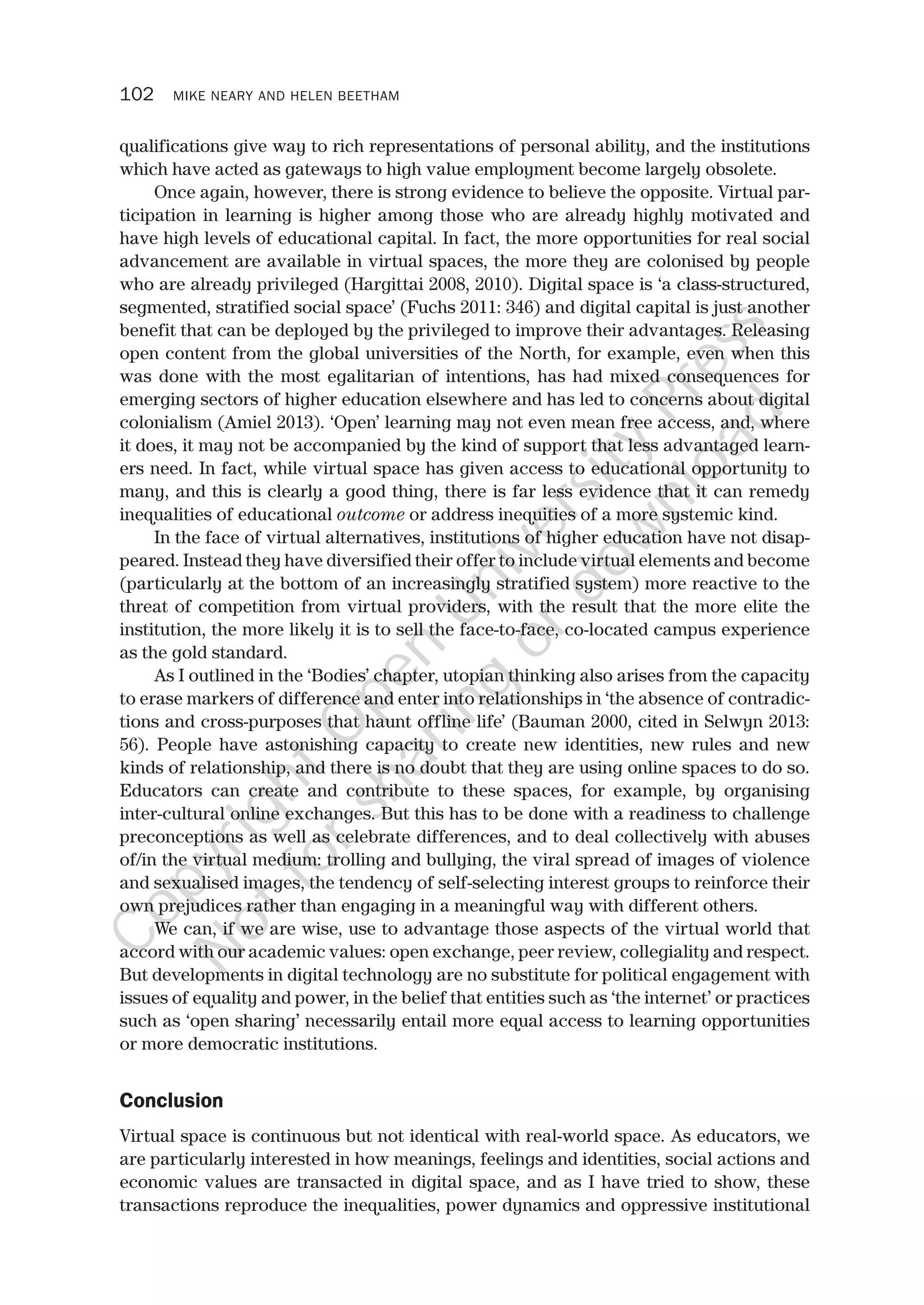 102 MIKE NEARY AND HELEN BEETHAM
qualifications give way to rich representations of personal ability, and the institutions
which have acted as gateways to high value employment become largely obsolete.
Once again, however, there is strong evidence to believe the opposite. Virtual par-
ticipation in learning is higher among those who are already highly motivated and
have high levels of educational capital. In fact, the more opportunities for real social
advancement are available in virtual spaces, the more they are colonised by people
who are already privileged (Hargittai 2008, 2010). Digital space is ‘a class-structured,
segmented, stratified social space’ (Fuchs 2011: 346) and digital capital is just another
benefit that can be deployed by the privileged to improve their advantages. Releasing
open content from the global universities of the North, for example, even when this
was done with the most egalitarian of intentions, has had mixed consequences for
emerging sectors of higher education elsewhere and has led to concerns about digital
colonialism (Amiel 2013). ‘Open’ learning may not even mean free access, and, where
it does, it may not be accompanied by the kind of support that less advantaged learn-
ers need. In fact, while virtual space has given access to educational opportunity to
many, and this is clearly a good thing, there is far less evidence that it can remedy
inequalities of educational outcome or address inequities of a more systemic kind.
In the face of virtual alternatives, institutions of higher education have not disap-
peared. Instead they have diversified their offer to include virtual elements and become
(particularly at the bottom of an increasingly stratified system) more reactive to the
threat of competition from virtual providers, with the result that the more elite the
institution, the more likely it is to sell the face-to-face, co-located campus experience
as the gold standard.
As I outlined in the ‘Bodies’ chapter, utopian thinking also arises from the capacity
to erase markers of difference and enter into relationships in ‘the absence of contradic-
tions and cross-purposes that haunt offline life’ (Bauman 2000, cited in Selwyn 2013:
56). People have astonishing capacity to create new identities, new rules and new
kinds of relationship, and there is no doubt that they are using online spaces to do so.
Educators can create and contribute to these spaces, for example, by organising
inter-cultural online exchanges. But this has to be done with a readiness to challenge
preconceptions as well as celebrate differences, and to deal collectively with abuses
of/in the virtual medium: trolling and bullying, the viral spread of images of violence
and sexualised images, the tendency of self-selecting interest groups to reinforce their
own prejudices rather than engaging in a meaningful way with different others.
We can, if we are wise, use to advantage those aspects of the virtual world that
accord with our academic values: open exchange, peer review, collegiality and respect.
But developments in digital technology are no substitute for political engagement with
issues of equality and power, in the belief that entities such as ‘the internet’ or practices
such as ‘open sharing’ necessarily entail more equal access to learning opportunities
or more democratic institutions.
Conclusion
Virtual space is continuous but not identical with real-world space. As educators, we
are particularly interested in how meanings, feelings and identities, social actions and
economic values are transacted in digital space, and as I have tried to show, these
transactions reproduce the inequalities, power dynamics and oppressive institutional
CopyrightO
pen
University
Press
N
otforsharing
ordow
nload
 