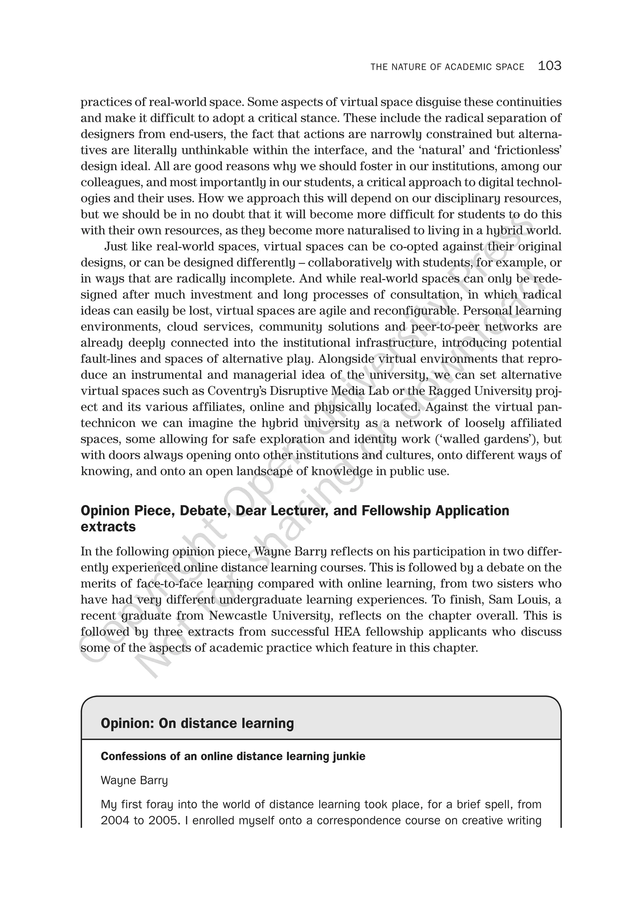 THE NATURE OF ACADEMIC SPACE 103
practices of real-world space. Some aspects of virtual space disguise these continuities
and make it difficult to adopt a critical stance. These include the radical separation of
designers from end-users, the fact that actions are narrowly constrained but alterna-
tives are literally unthinkable within the interface, and the ‘natural’ and ‘frictionless’
design ideal. All are good reasons why we should foster in our institutions, among our
colleagues, and most importantly in our students, a critical approach to digital technol-
ogies and their uses. How we approach this will depend on our disciplinary resources,
but we should be in no doubt that it will become more difficult for students to do this
with their own resources, as they become more naturalised to living in a hybrid world.
Just like real-world spaces, virtual spaces can be co-opted against their original
designs, or can be designed differently – collaboratively with students, for example, or
in ways that are radically incomplete. And while real-world spaces can only be rede-
signed after much investment and long processes of consultation, in which radical
ideas can easily be lost, virtual spaces are agile and reconfigurable. Personal learning
environments, cloud services, community solutions and peer-to-peer networks are
already deeply connected into the institutional infrastructure, introducing potential
fault-lines and spaces of alternative play. Alongside virtual environments that repro-
duce an instrumental and managerial idea of the university, we can set alternative
virtual spaces such as Coventry’s Disruptive Media Lab or the Ragged University proj-
ect and its various affiliates, online and physically located. Against the virtual pan-
technicon we can imagine the hybrid university as a network of loosely affiliated
spaces, some allowing for safe exploration and identity work (‘walled gardens’), but
with doors always opening onto other institutions and cultures, onto different ways of
knowing, and onto an open landscape of knowledge in public use.
Opinion Piece, Debate, Dear Lecturer, and Fellowship Application
extracts
In the following opinion piece, Wayne Barry reflects on his participation in two differ-
ently experienced online distance learning courses. This is followed by a debate on the
merits of face-to-face learning compared with online learning, from two sisters who
have had very different undergraduate learning experiences. To finish, Sam Louis, a
recent graduate from Newcastle University, reflects on the chapter overall. This is
followed by three extracts from successful HEA fellowship applicants who discuss
some of the aspects of academic practice which feature in this chapter.
Opinion: On distance learning
Confessions of an online distance learning junkie
Wayne Barry
My first foray into the world of distance learning took place, for a brief spell, from
2004 to 2005. I enrolled myself onto a correspondence course on creative writing
CopyrightO
pen
University
Press
N
otforsharing
ordow
nload
 