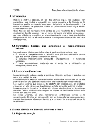 TAREB Energía en el medioambiente urbano
1 Introducción
Debido a motivos sociales, en los dos últimos siglos, las ciudades han
aumentado sus límites y población de forma negativa y la historia de la
humanidad podría ser caracterizada como la historia de la urbanización. Hoy
en día el aumento de población urbana en países desarrollados sigue siendo
extremadamente alto.
Otros factores son la mejora de la calidad de vida, resultante de la necesidad
de disponer de más espacios y de un mayor consumo energético por persona.
Así pues el balance energético en el medioambiente urbano tiene que batallar
con parámetros físicos, el medioambiente complejamente construido y el calor
antropogénico.
1.1 Parámetros básicos que influencian al medioambiente
urbano
Los parámetros básicos que influencian al medioambiente urbano, son:
• El clima local, y especialmente la radiación solar y la dirección de los vientos
que más afectan al emplazamiento del edificio.
• El complejo medioambiente construido– emplazamiento – y materiales
utilizados.
• El calor antropogénico, producido por el sector de la edificación, el
transporte y la industria.
1.2 Contaminación urbana
La contaminación urbana afecta al ambiente térmico, lumínico y acústico así
como a la calidad del aire.
La contaminación exterior y una ventilación inadecuada podrían ser las causas
primordiales de una deficiente calidad del aire en el interior de los edificios.
Los niveles sonoros que exceden de 65db(A) son inaceptables. En ciudades
modernas un alto número de la población se halla sometida a dichos niveles.
La contaminación lumínica ha alcanzado niveles significativos en las últimas
décadas. Debido al alumbrado callejero los niveles de iluminancia incluso en la
noche, son bastante altos.
En zonas urbanas, las altas temperaturas ambientales debido a la
contaminación térmica, en comparación con las temperaturas en zonas rurales,
afectan directamente al confort térmico y al consumo de energía del sector de
la edificación.
2 Balance térmico en el medio ambiente urbano
2.1 Flujos de energía
Capítulo 4 Arquitectura de bajo consumo energético
1
 