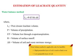 Water balance method
ESTIMATION OF LEACHATE QUANTITY
Lv=P-ET-R-ΔS
where,
Lv= Post closure leachate volume.
P = Volume of precipitation.
ET = Volume lost through evapotranspiration.
R = Volume of surface runoff.
ΔS = Volume of soil and waste moisture storage.
 