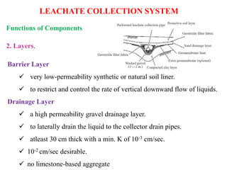 LEACHATE COLLECTION SYSTEM
2. Layers.
Functions of Components
Barrier Layer
 very low-permeability synthetic or natural soil liner.
 to restrict and control the rate of vertical downward flow of liquids.
Drainage Layer
 a high permeability gravel drainage layer.
 to laterally drain the liquid to the collector drain pipes.
 atleast 30 cm thick with a min. K of 10-3 cm/sec.
 10-2 cm/sec desirable.
 no limestone-based aggregate
 