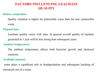 FACTORS INFLUENCING LEACHATE
QUALITY
Refuse composition
Quality variation is higher for putrescible waste than for non- putrescible
waste.
Elapsed time
Leachate quality varies with time. In general overall quality of leachate
generated in 1 year will be less strong than subsequent years.
Ambient temperature
The ambient temperature affects both bacterial growth and chemical
reactions.
Available moisture
water plays a significant role in biodegradation and subsequent leaching of
chemicals out of a waste.
 