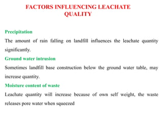 Precipitation
The amount of rain falling on landfill influences the leachate quantity
significantly.
Ground water intrusion
Sometimes landfill base construction below the ground water table, may
increase quantity.
Moisture content of waste
Leachate quantity will increase because of own self weight, the waste
releases pore water when squeezed
FACTORS INFLUENCING LEACHATE
QUALITY
 