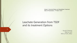Leachate Generation from TSDF
and its treatment Options
- Ayushi Sharma
Roll no 123
ME-II, FOTE, MSU
1
Subject : Industrial Water and WasteWater Treatment
Date of Presentation : 7th March’ 2017
 