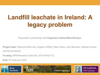 Landfill leachate in Ireland: A
legacy problem
Presented in partnership with Engineers Ireland West Division.
Project team: Raymond Brennan, Eoghan Clifford, Mark Healy, Liam Morrison, Stephen Hynes
and Daniel Norton.
Funding: EPA Research Code (No. 2013-W-FS-13).
Date: 8th February 2016
 