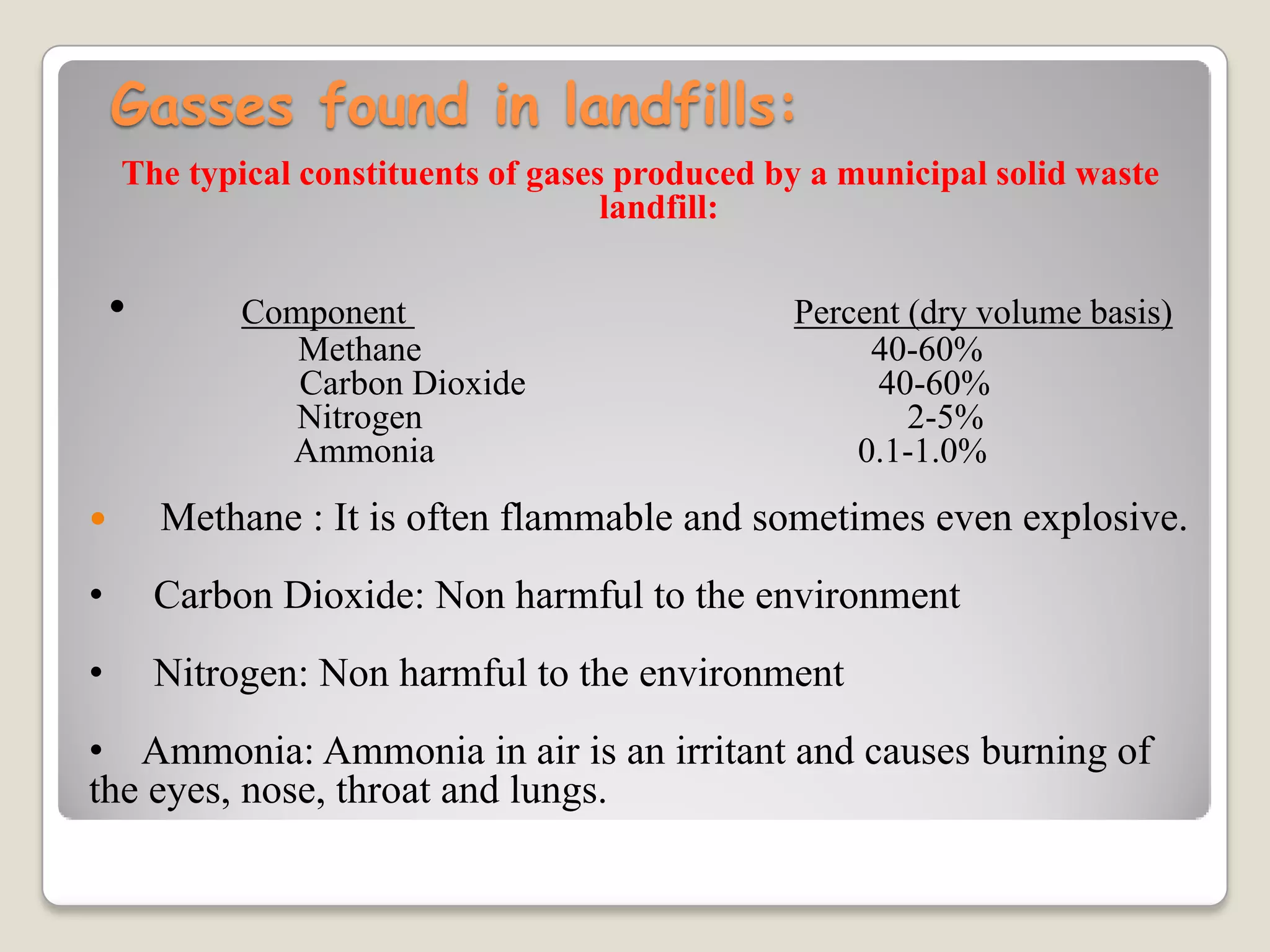 Gasses found in landfills:
The typical constituents of gases produced by a municipal solid waste
landfill:
• Component Percent (dry volume basis)
Methane 40-60%
Carbon Dioxide 40-60%
Nitrogen 2-5%
Ammonia 0.1-1.0%
 Methane : It is often flammable and sometimes even explosive.
• Carbon Dioxide: Non harmful to the environment
• Nitrogen: Non harmful to the environment
• Ammonia: Ammonia in air is an irritant and causes burning of
the eyes, nose, throat and lungs.
 