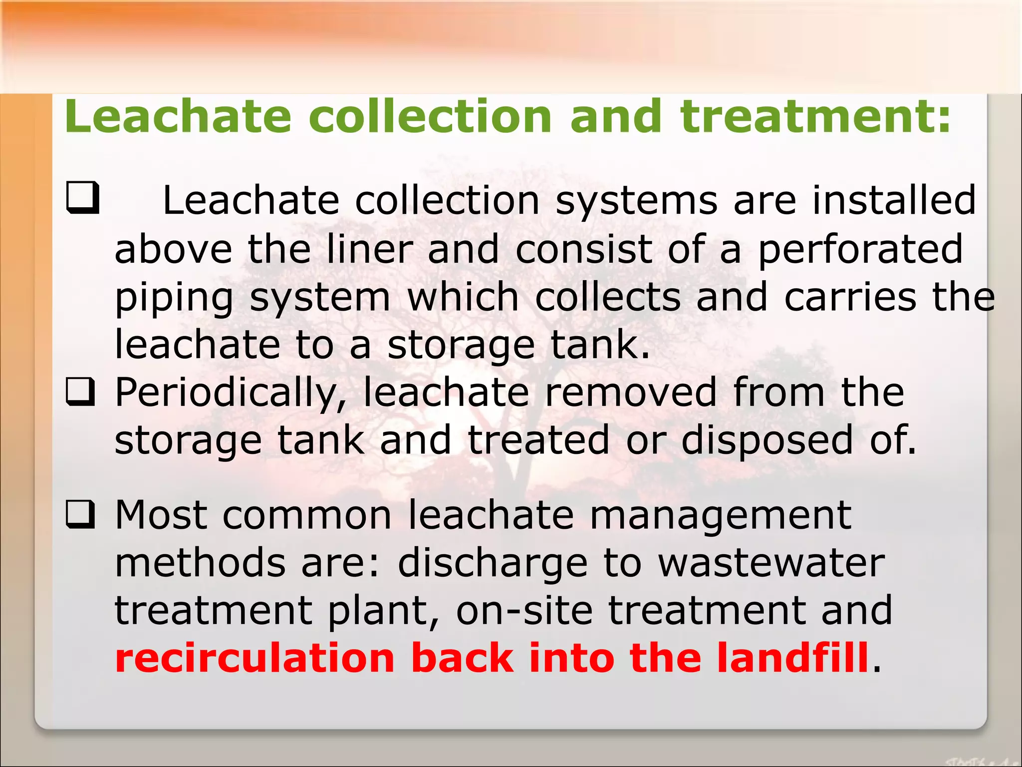 Leachate collection and treatment:
 Leachate collection systems are installed
above the liner and consist of a perforated
piping system which collects and carries the
leachate to a storage tank.
 Periodically, leachate removed from the
storage tank and treated or disposed of.
 Most common leachate management
methods are: discharge to wastewater
treatment plant, on-site treatment and
recirculation back into the landfill.
 