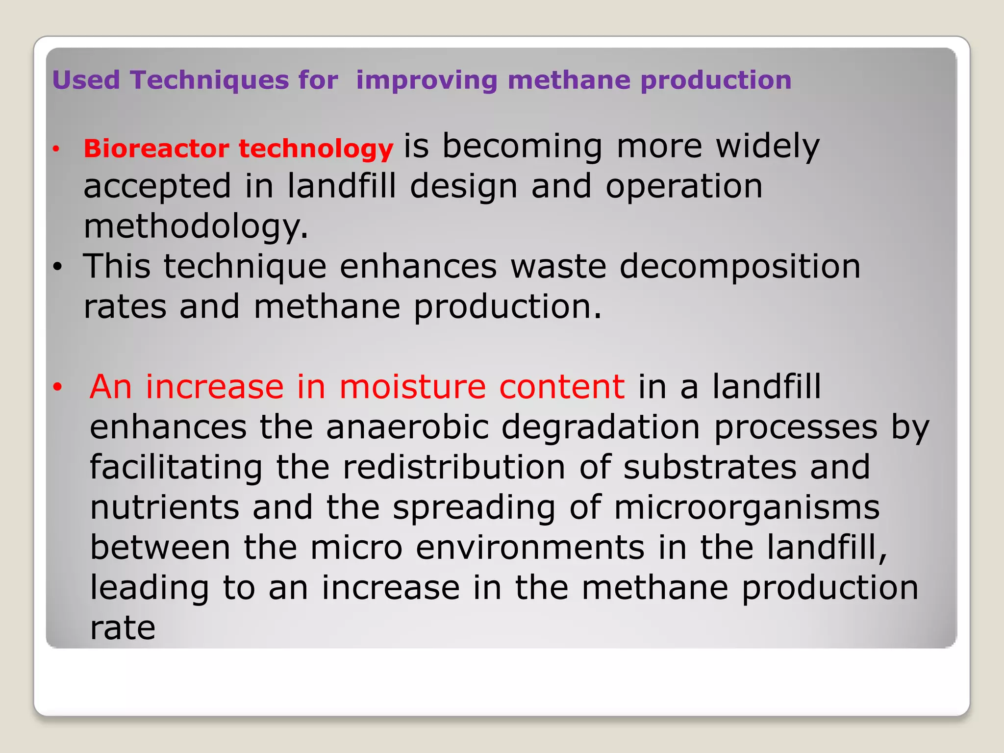 Used Techniques for improving methane production
• Bioreactor technology is becoming more widely
accepted in landfill design and operation
methodology.
• This technique enhances waste decomposition
rates and methane production.
• An increase in moisture content in a landfill
enhances the anaerobic degradation processes by
facilitating the redistribution of substrates and
nutrients and the spreading of microorganisms
between the micro environments in the landfill,
leading to an increase in the methane production
rate
 