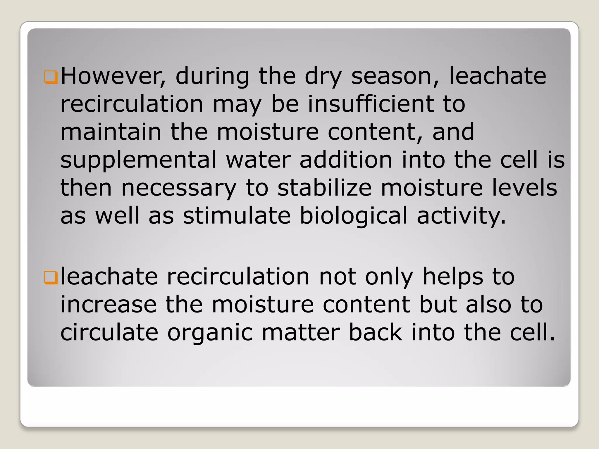 However, during the dry season, leachate
recirculation may be insufficient to
maintain the moisture content, and
supplemental water addition into the cell is
then necessary to stabilize moisture levels
as well as stimulate biological activity.
leachate recirculation not only helps to
increase the moisture content but also to
circulate organic matter back into the cell.
 