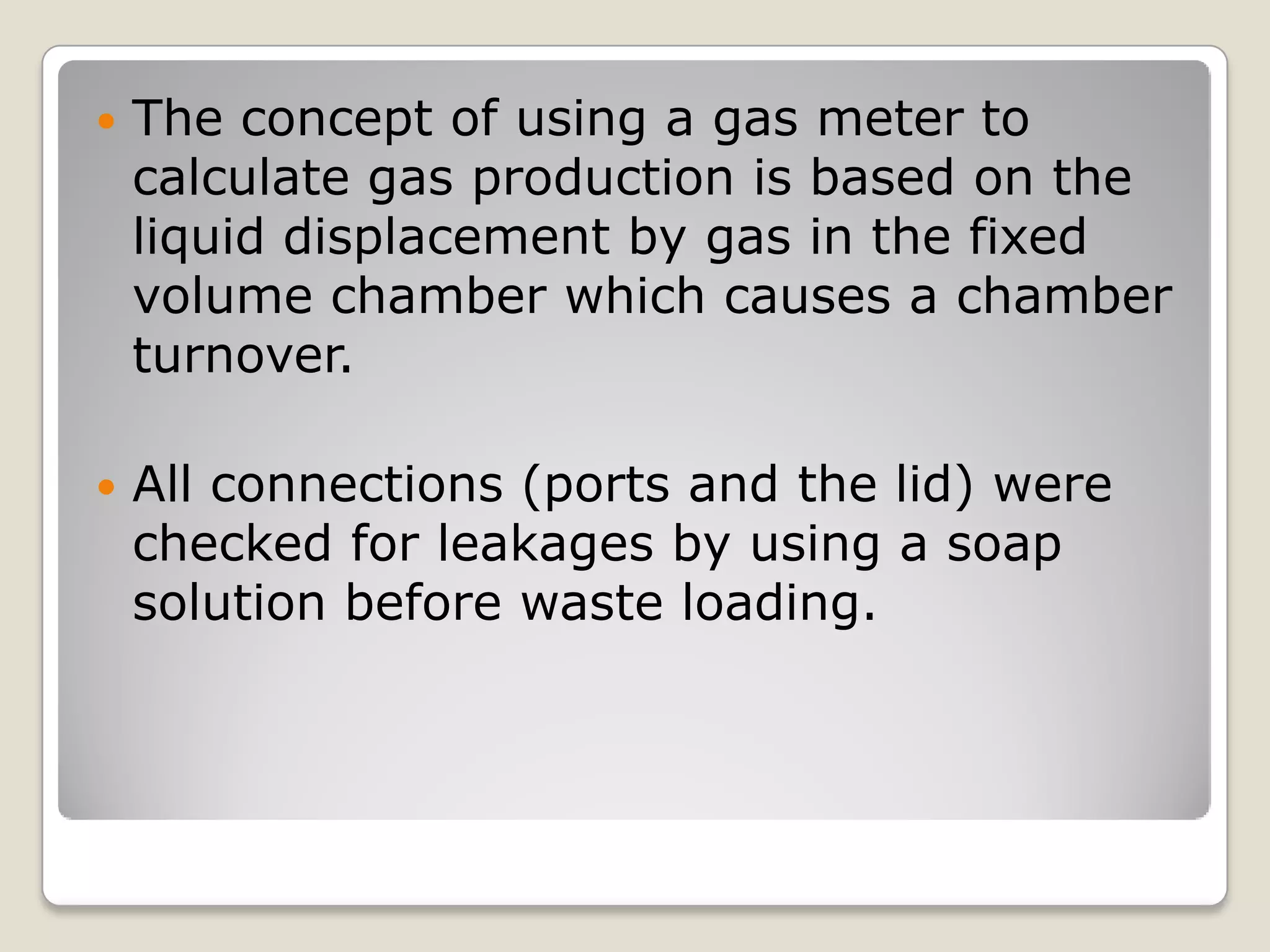  The concept of using a gas meter to
calculate gas production is based on the
liquid displacement by gas in the fixed
volume chamber which causes a chamber
turnover.
 All connections (ports and the lid) were
checked for leakages by using a soap
solution before waste loading.
 