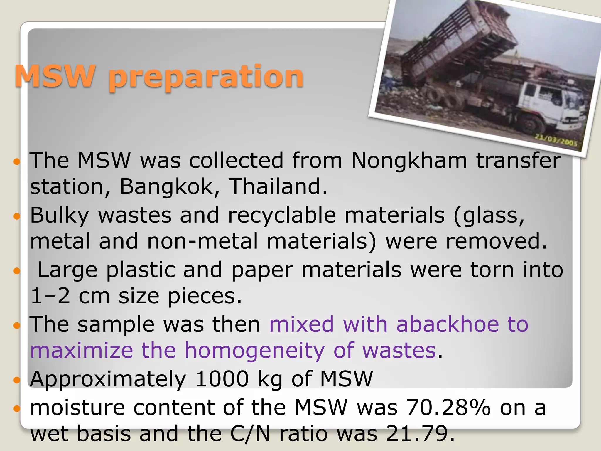 MSW preparation
 The MSW was collected from Nongkham transfer
station, Bangkok, Thailand.
 Bulky wastes and recyclable materials (glass,
metal and non-metal materials) were removed.
 Large plastic and paper materials were torn into
1–2 cm size pieces.
 The sample was then mixed with abackhoe to
maximize the homogeneity of wastes.
 Approximately 1000 kg of MSW
 moisture content of the MSW was 70.28% on a
wet basis and the C/N ratio was 21.79.
 