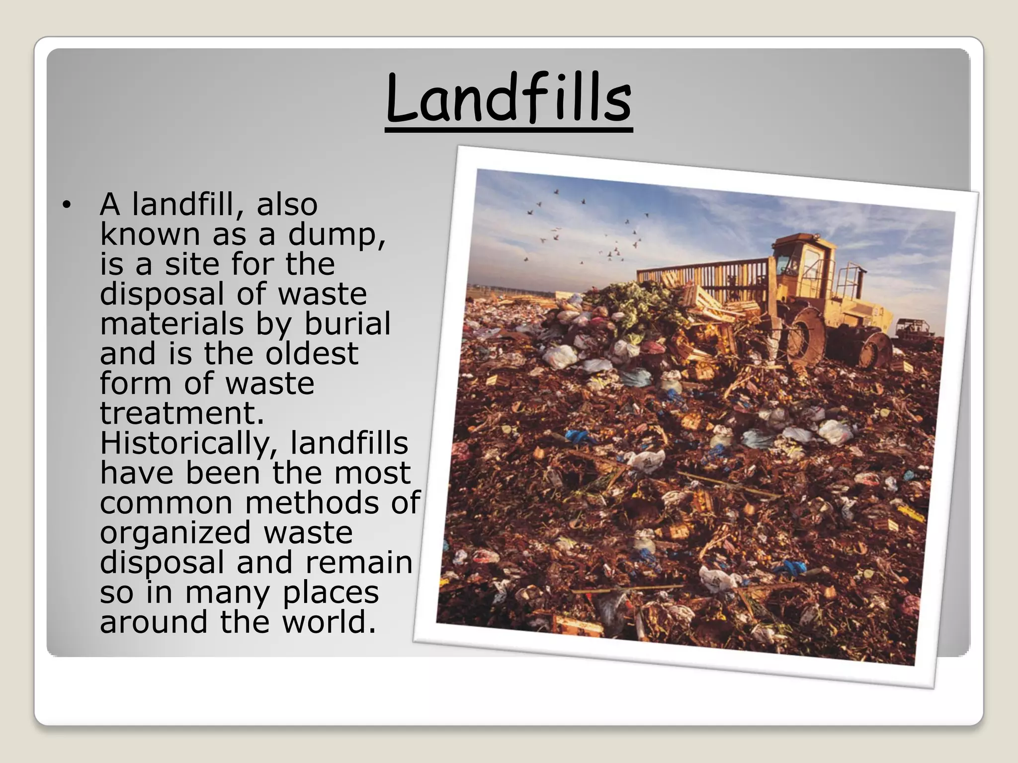 Landfills
• A landfill, also
known as a dump,
is a site for the
disposal of waste
materials by burial
and is the oldest
form of waste
treatment.
Historically, landfills
have been the most
common methods of
organized waste
disposal and remain
so in many places
around the world.
 