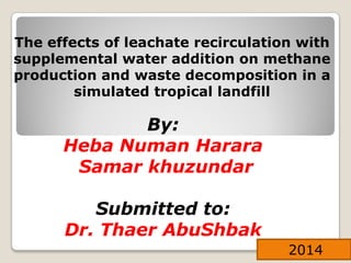 By:
Heba Numan Harara
Samar khuzundar
Submitted to:
Dr. Thaer AbuShbak
2014
The effects of leachate recirculation with
supplemental water addition on methane
production and waste decomposition in a
simulated tropical landfill
 