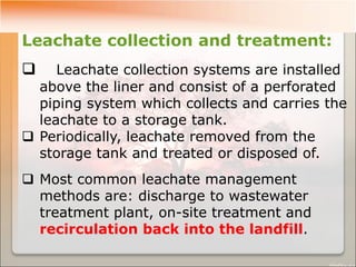 Leachate collection and treatment:
 Leachate collection systems are installed
above the liner and consist of a perforated
piping system which collects and carries the
leachate to a storage tank.
 Periodically, leachate removed from the
storage tank and treated or disposed of.
 Most common leachate management
methods are: discharge to wastewater
treatment plant, on-site treatment and
recirculation back into the landfill.
 
