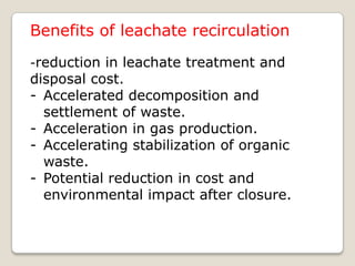 Benefits of leachate recirculation
-reduction in leachate treatment and
disposal cost.
- Accelerated decomposition and
settlement of waste.
- Acceleration in gas production.
- Accelerating stabilization of organic
waste.
- Potential reduction in cost and
environmental impact after closure.
 