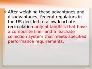  After weighing these advantages and
disadvantages, federal regulators in
the US decided to allow leachate
recirculation only at landfills that have
a composite liner and a leachate
collection system that meets specified
performance requirements.
 