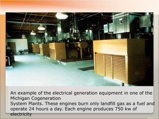 An example of the electrical generation equipment in one of the
Michigan Cogeneration
System Plants. These engines burn only landfill gas as a fuel and
operate 24 hours a day. Each engine produces 750 kw of
electricity
 