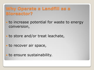 Why Operate a Landfill as a
Bioreactor?
 to increase potential for waste to energy
conversion,
 to store and/or treat leachate,
 to recover air space,
 to ensure sustainability.
 