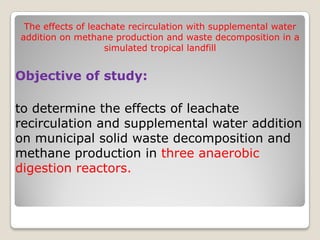 Objective of study:
to determine the effects of leachate
recirculation and supplemental water addition
on municipal solid waste decomposition and
methane production in three anaerobic
digestion reactors.
The effects of leachate recirculation with supplemental water
addition on methane production and waste decomposition in a
simulated tropical landfill
 
