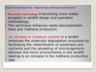 Used Techniques for improving methane production
• Bioreactor technology is becoming more widely
accepted in landfill design and operation
methodology.
• This technique enhances waste decomposition
rates and methane production.
• An increase in moisture content in a landfill
enhances the anaerobic degradation processes by
facilitating the redistribution of substrates and
nutrients and the spreading of microorganisms
between the micro environments in the landfill,
leading to an increase in the methane production
rate
 