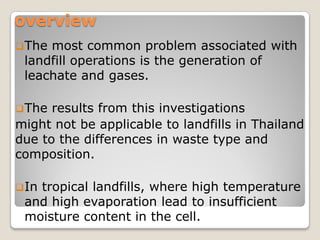 overview
The most common problem associated with
landfill operations is the generation of
leachate and gases.
The results from this investigations
might not be applicable to landfills in Thailand
due to the differences in waste type and
composition.
In tropical landfills, where high temperature
and high evaporation lead to insufficient
moisture content in the cell.
 