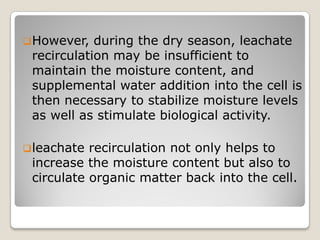 However, during the dry season, leachate
recirculation may be insufficient to
maintain the moisture content, and
supplemental water addition into the cell is
then necessary to stabilize moisture levels
as well as stimulate biological activity.
leachate recirculation not only helps to
increase the moisture content but also to
circulate organic matter back into the cell.
 