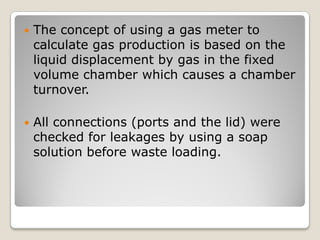  The concept of using a gas meter to
calculate gas production is based on the
liquid displacement by gas in the fixed
volume chamber which causes a chamber
turnover.
 All connections (ports and the lid) were
checked for leakages by using a soap
solution before waste loading.
 