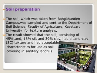 Soil preparation
 The soil, which was taken from Bangkhuntien
Campus,was sampled and sent to the Department of
Soil Science, Faculty of Agriculture, Kasetsart
University for texture analysis.
 The result showed that the soil, consisting of
45%sand, 16% silt and 39% clay, had a sand-clay
(SC) texture and had acceptable
characteristics for use as soil
covering in sanitary landfills
 