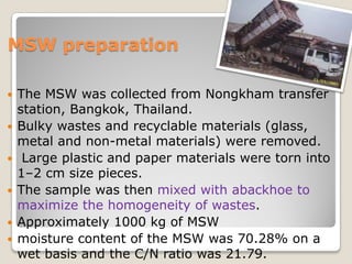 MSW preparation
 The MSW was collected from Nongkham transfer
station, Bangkok, Thailand.
 Bulky wastes and recyclable materials (glass,
metal and non-metal materials) were removed.
 Large plastic and paper materials were torn into
1–2 cm size pieces.
 The sample was then mixed with abackhoe to
maximize the homogeneity of wastes.
 Approximately 1000 kg of MSW
 moisture content of the MSW was 70.28% on a
wet basis and the C/N ratio was 21.79.
 