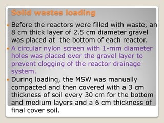 Solid wastes loading
 Before the reactors were filled with waste, an
8 cm thick layer of 2.5 cm diameter gravel
was placed at the bottom of each reactor.
 A circular nylon screen with 1-mm diameter
holes was placed over the gravel layer to
prevent clogging of the reactor drainage
system.
 During loading, the MSW was manually
compacted and then covered with a 3 cm
thickness of soil every 30 cm for the bottom
and medium layers and a 6 cm thickness of
final cover soil.
 