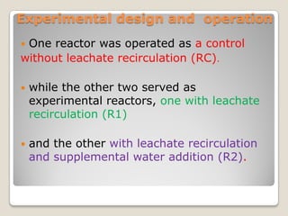 Experimental design and operation
 One reactor was operated as a control
.without leachate recirculation (RC)
 while the other two served as
experimental reactors, one with leachate
recirculation (R1)
 and the other with leachate recirculation
and supplemental water addition (R2).
 
