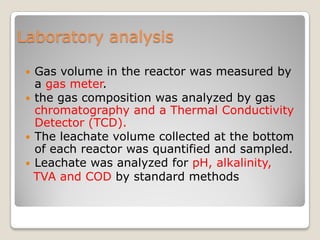 Laboratory analysis
 Gas volume in the reactor was measured by
a gas meter.
 the gas composition was analyzed by gas
chromatography and a Thermal Conductivity
Detector (TCD).
 The leachate volume collected at the bottom
of each reactor was quantified and sampled.
 Leachate was analyzed for pH, alkalinity,
TVA and COD by standard methods
 