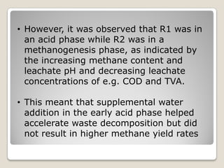 • However, it was observed that R1 was in
an acid phase while R2 was in a
methanogenesis phase, as indicated by
the increasing methane content and
leachate pH and decreasing leachate
concentrations of e.g. COD and TVA.
• This meant that supplemental water
addition in the early acid phase helped
accelerate waste decomposition but did
not result in higher methane yield rates
 