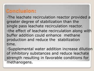 Conclusion:
-The leachate recirculation reactor provided a
greater degree of stabilization than the
single pass leachate recirculation reactor.
-the effect of leachate recirculation along with
buffer addition could enhance methane
production and reduce the stabilization
time.
-Supplemental water addition increase dilution
of inhibitory substances and reduce leachate
strength resulting in favorable conditions for
methanogens.
 