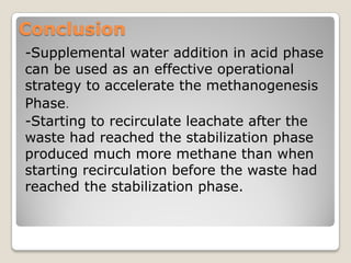 Conclusion
-Supplemental water addition in acid phase
can be used as an effective operational
strategy to accelerate the methanogenesis
.Phase
-Starting to recirculate leachate after the
waste had reached the stabilization phase
produced much more methane than when
starting recirculation before the waste had
reached the stabilization phase.
 