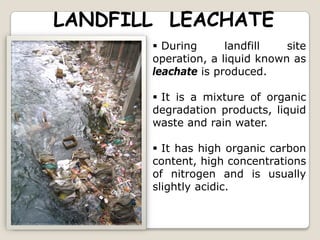 LANDFILL LEACHATE
 During landfill site
operation, a liquid known as
leachate is produced.
 It is a mixture of organic
degradation products, liquid
waste and rain water.
 It has high organic carbon
content, high concentrations
of nitrogen and is usually
slightly acidic.
 