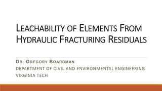 LEACHABILITY OF ELEMENTS FROM
HYDRAULIC FRACTURING RESIDUALS
DR. GREGORY BOARDMAN
DEPARTMENT OF CIVIL AND ENVIRONMENTAL ENGINEERING
VIRGINIA TECH
 