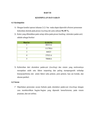 BAB VII
KESIMPULAN DAN SARAN
6.1 Kesimpulan
1) Dengan kondisi operasi tekanan 2-2,1 bar maka dapat diperoleh efisiensi penurunan
kekeruhan ekstrak pada proses leaching teh yaitu sebesar 94, 85 %.
2) Kalor yang dibutuhkan pada setiap siklus pada proses leaching (ekstraksi padat-cair)
adalah sebagai berikut
Run ke1

Q (KJ/h)
88315.6

2

111798.6

3

66823

4

57933.4

5

70048.6

3) Kebersihan dari ekstraktor padat-cair (leaching) dan sistem yang melewatinya
merupakan salah satu faktor terpenting dan paling mempengaruhi terhadap
kinerja/performa alat selain faktor suhu pelarut, jenis pelarut, luas are kontak, dan
ukuran partikel.
6.2 Saran
 Diperlukan perawatan secara berkala pada ekstraktor padat-cair (leaching) dengan
cara membersihkan bagian–bagian yang dipenuhi lumut/kotoran, pada sistem
perpiaan, dan uni utilitas.

 