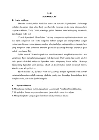 BAB I
PENDAHULAN
1.1 Latar belakang
Ekstraksi adalah proses pemisahan suatu zat berdasarkan perbedaan kelarutannya
terhadap dua cairan tidak saling larut yang berbeda, biasanya air dan yang lainnya pelarut
organik (wikipedia, 2013). Dalam praktiknya, proses Ekstraksi dapat berlangsung secara caircair atau pun padat-cair.
Ekstraksi padat-cair dikenal atau Leaching yaitu peristiwa pelarutan terarah dari satu
atau lebih senyawaan dari suatu campuran padatan dengan cara mengontakkan dengan
pelarut cair didmana pelarut akan melarutkan sebagian bahan padatan sehingga bahan terlarut
yang diinginkan dapat diperoleh. Ekstraksi padat cair (leaching) biasanya diterapkan pada
industri pembuatan Teh.
Dalam industri Teh kandungan kafein haruslah serendah mungkin karena dalam kadar
yang tinggi dapat menyebabkan gangguan pada kesehatan. Oleh karena efek negatif tersebut
maka proses ekstraksi padat-cair digunakan untuk mengurangi kadar kafein.

Beberapa

pelarut yang digunakan untuk ekstraksi adalah air, diklorometan, etanol, etil asetat, benzen,
kloroform (en.wikipedia.org).
Selain Industri Teh, ekstraksi padat cair (leaching) banyak digunakan dalam industri
metalurgi alumunium, cobalt, mangan, nikel dan timah. Juga digunakan dalam industri kopi,
minyak kedelai, dan dalam pembuatan gula.

1.2 Tujuan Percobaan
1. Menjalankan peralatan ekstraksi padat-cair (Leaching)di Politeknik Negeri Bandung
2. Menjelaskan fenomena perpindahan massa (proses fisis ekstraksi tersebut)
3. Menghitung kalor yang dilepas oleh steam untuk pemanasan pelarut

 