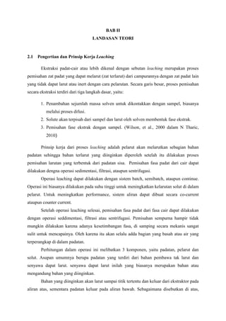 BAB II
LANDASAN TEORI

2.1

Pengertian dan Prinsip Kerja Leaching
Ekstraksi padat-cair atau lebih dikenal dengan sebutan leaching merupakan proses

pemisahan zat padat yang dapat melarut (zat terlarut) dari campurannya dengan zat padat lain
yang tidak dapat larut atau inert dengan cara pelarutan. Secara garis besar, proses pemisahan
secara ekstraksi terdiri dari tiga langkah dasar, yaitu:
1. Penambahan sejumlah massa solven untuk dikontakkan dengan sampel, biasanya
melalui proses difusi.
2. Solute akan terpisah dari sampel dan larut oleh solven membentuk fase ekstrak.
3. Pemisahan fase ekstrak dengan sampel. (Wilson, et al., 2000 dalam N Tharic,
2010)
Prinsip kerja dari proses leaching adalah pelarut akan melarutkan sebagian bahan
padatan sehingga bahan terlarut yang diinginkan diperoleh setelah itu dilakukan proses
pemisahan larutan yang terbentuk dari padatan sisa. Pemisahan fasa padat dari cair dapat
dilakukan dengna operasi sedimentasi, filtrasi, ataupun sentrifugasi.
Operasi leaching dapat dilakukan dengan sistem batch, semibatch, ataupun continue.
Operasi ini biasanya dilakukan pada suhu tinggi untuk meningkatkan kelarutan solut di dalam
pelarut. Untuk meningkatkan performance, sistem aliran dapat dibuat secara co-current
ataupun counter current.
Setelah operasi leaching selesai, pemisahan fasa padat dari fasa cair dapat dilakukan
dengan operasi seddimentasi, filtrasi atau sentrifugasi. Pemisahan sempurna hampir tidak
mungkin dilakukan karena adanya kesetimbangan fasa, di samping secara mekanis sangat
sulit untuk mencapainya. Oleh karena itu akan selalu adda bagian yang basah atau air yang
terperangkap di dalam padatan.
Perhitungan dalam operasi ini melibatkan 3 komponen, yaitu padatan, pelarut dan
solut. Asupan umumnya berupa padatan yang terdiri dari bahan pembawa tak larut dan
senyawa dapat larut. senyawa dapat larut inilah yang biasanya merupakan bahan atau
mengandung bahan yang diinginkan.
Bahan yang diinginkan akan larut sampai titik tertentu dan keluar dari ekstraktor pada
aliran atas, sementara padatan keluar pada aliran bawah. Sebagaimana disebutkan di atas,

 