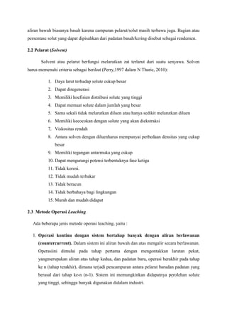 aliran bawah biasanya basah karena campuran pelarut/solut masih terbawa juga. Bagian atau
persentase solut yang dapat dipisahkan dari padatan basah/kering disebut sebagai rendemen.
2.2 Pelarut (Solvent)
Solvent atau pelarut berfungsi melarutkan zat terlarut dari suatu senyawa. Solven
harus memenuhi criteria sebagai berikut (Perry,1997 dalam N Tharic, 2010):
1. Daya larut terhadap solute cukup besar
2. Dapat diregenerasi
3. Memiliki koefisien distribusi solute yang tinggi
4. Dapat memuat solute dalam jumlah yang besar
5. Sama sekali tidak melarutkan diluen atau hanya sedikit melarutkan diluen
6. Memiliki kecocokan dengan solute yang akan diekstraksi
7. Viskositas rendah
8. Antara solven dengan diluenharus mempunyai perbedaan densitas yang cukup
besar
9. Memiliki tegangan antarmuka yang cukup
10. Dapat mengurangi potensi terbentuknya fase ketiga
11. Tidak korosi.
12. Tidak mudah terbakar
13. Tidak beracun
14. Tidak berbahaya bagi lingkungan
15. Murah dan mudah didapat
2.3 Metode Operasi Leaching
Ada beberapa jenis metode operasi leaching, yaitu :
1. Operasi kontinu dengan sistem bertahap banyak dengan aliran berlawanan
(countercurrent). Dalam sistem ini aliran bawah dan atas mengalir secara berlawanan.
Operasiini dimulai pada tahap pertama dengan mengontakkan larutan pekat,
yangmerupakan aliran atas tahap kedua, dan padatan baru, operasi berakhir pada tahap
ke n (tahap terakhir), dimana terjadi pencampuran antara pelarut barudan padatan yang
berasal dari tahap ke-n (n-1). Sistem ini memungkinkan didapatnya perolehan solute
yang tinggi, sehingga banyak digunakan didalam industri.

 