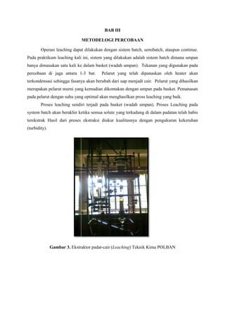 BAB III
METODELOGI PERCOBAAN
Operasi leaching dapat dilakukan dengan sistem batch, semibatch, ataupun continue.
Pada praktikum leaching kali ini, sistem yang dilakukan adalah sistem batch dimana umpan
hanya dimasukan satu kali ke dalam basket (wadah umpan). Tekanan yang digunakan pa
pada
percobaan di jaga antara 1 bar.
1-3

Pelarut yang telah dipanaskan oleh heater akan

terkondensasi sehingga fasanya akan berubah dari uap menjadi cair. Pelarut yang dihasilkan
merupakan pelarut murni yang kemudian dikontakan dengan umpan pada basket. Pema
Pemanasan
pada pelarut dengan suhu yang optimal akan menghasilkan pross leaching yang baik.
Proses leaching sendiri terjadi pada basket (wadah umpan). Proses Leaching pada
system batch akan berakhir ketika semua solute yang terkadung di dalam padatan telah habis
terekstrak Hasil dari proses ekstraksi diukur kualitasnya dengan pengukuran kekeruhan
(turbidity).

Gambar 3. Ekstraktor padat
padat-cair (Leaching) Teknik Kima POLBAN

 