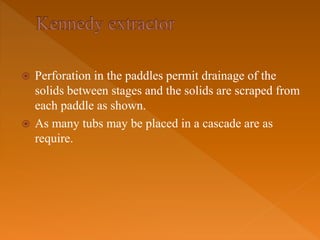  Perforation in the paddles permit drainage of the
solids between stages and the solids are scraped from
each paddle as shown.
 As many tubs may be placed in a cascade are as
require.
 