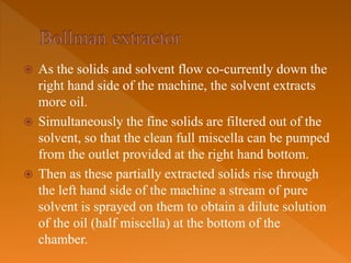  As the solids and solvent flow co-currently down the
right hand side of the machine, the solvent extracts
more oil.
 Simultaneously the fine solids are filtered out of the
solvent, so that the clean full miscella can be pumped
from the outlet provided at the right hand bottom.
 Then as these partially extracted solids rise through
the left hand side of the machine a stream of pure
solvent is sprayed on them to obtain a dilute solution
of the oil (half miscella) at the bottom of the
chamber.
 
