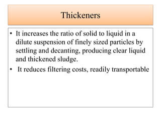 Thickeners
• It increases the ratio of solid to liquid in a
dilute suspension of finely sized particles by
settling and decanting, producing clear liquid
and thickened sludge.
• It reduces filtering costs, readily transportable
 