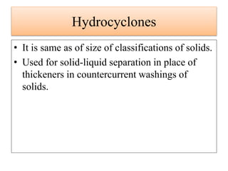Hydrocyclones
• It is same as of size of classifications of solids.
• Used for solid-liquid separation in place of
thickeners in countercurrent washings of
solids.
 