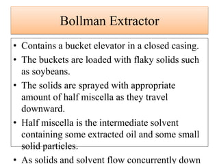 • Contains a bucket elevator in a closed casing.
• The buckets are loaded with flaky solids such
as soybeans.
• The solids are sprayed with appropriate
amount of half miscella as they travel
downward.
• Half miscella is the intermediate solvent
containing some extracted oil and some small
solid particles.
• As solids and solvent flow concurrently down
Bollman Extractor
 