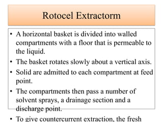 • A horizontal basket is divided into walled
compartments with a floor that is permeable to
the liquid.
• The basket rotates slowly about a vertical axis.
• Solid are admitted to each compartment at feed
point.
• The compartments then pass a number of
solvent sprays, a drainage section and a
discharge point.
• To give countercurrent extraction, the fresh
Rotocel Extractorm
 