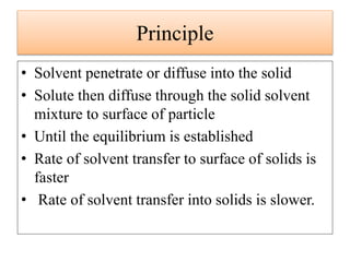 Principle
• Solvent penetrate or diffuse into the solid
• Solute then diffuse through the solid solvent
mixture to surface of particle
• Until the equilibrium is established
• Rate of solvent transfer to surface of solids is
faster
• Rate of solvent transfer into solids is slower.
 