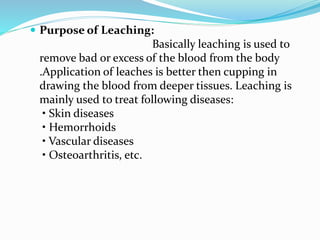  Purpose of Leaching:
Basically leaching is used to
remove bad or excess of the blood from the body
.Application of leaches is better then cupping in
drawing the blood from deeper tissues. Leaching is
mainly used to treat following diseases:
• Skin diseases
• Hemorrhoids
• Vascular diseases
• Osteoarthritis, etc.
 